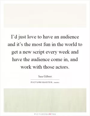 I’d just love to have an audience and it’s the most fun in the world to get a new script every week and have the audience come in, and work with those actors Picture Quote #1