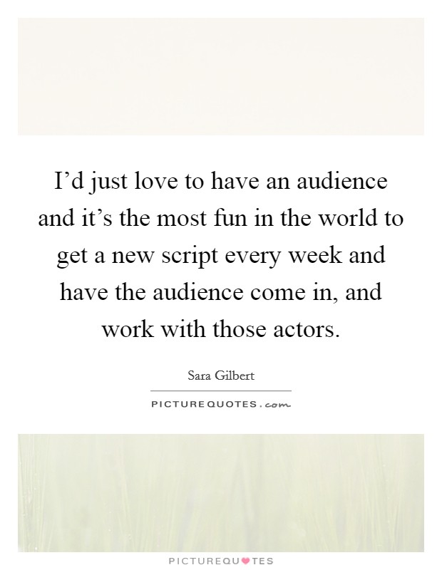 I'd just love to have an audience and it's the most fun in the world to get a new script every week and have the audience come in, and work with those actors. Picture Quote #1