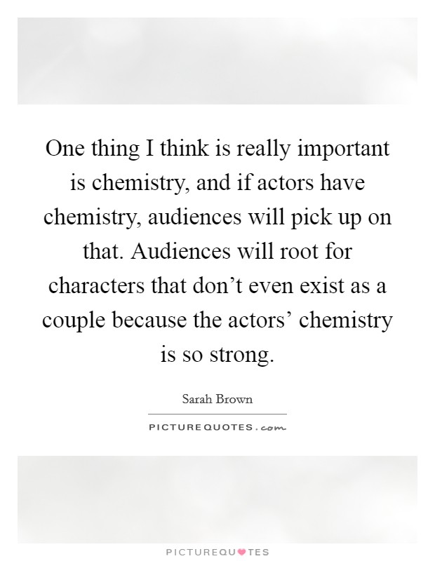 One thing I think is really important is chemistry, and if actors have chemistry, audiences will pick up on that. Audiences will root for characters that don't even exist as a couple because the actors' chemistry is so strong. Picture Quote #1