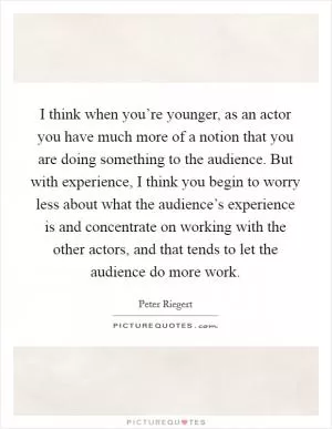 I think when you’re younger, as an actor you have much more of a notion that you are doing something to the audience. But with experience, I think you begin to worry less about what the audience’s experience is and concentrate on working with the other actors, and that tends to let the audience do more work Picture Quote #1