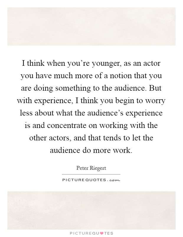 I think when you're younger, as an actor you have much more of a notion that you are doing something to the audience. But with experience, I think you begin to worry less about what the audience's experience is and concentrate on working with the other actors, and that tends to let the audience do more work. Picture Quote #1
