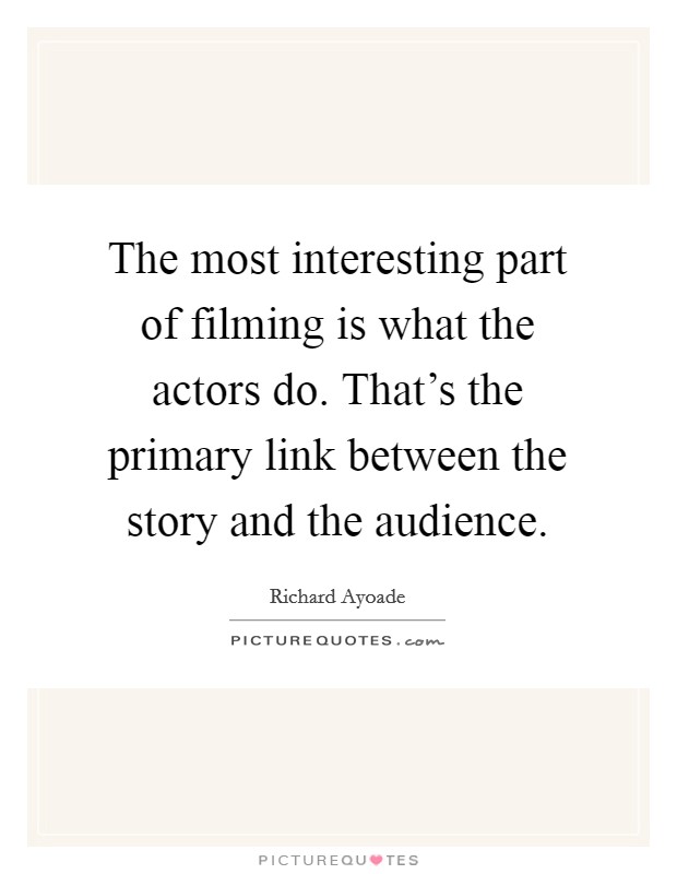 The most interesting part of filming is what the actors do. That's the primary link between the story and the audience. Picture Quote #1