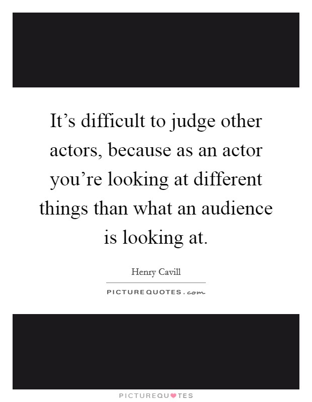 It's difficult to judge other actors, because as an actor you're looking at different things than what an audience is looking at. Picture Quote #1