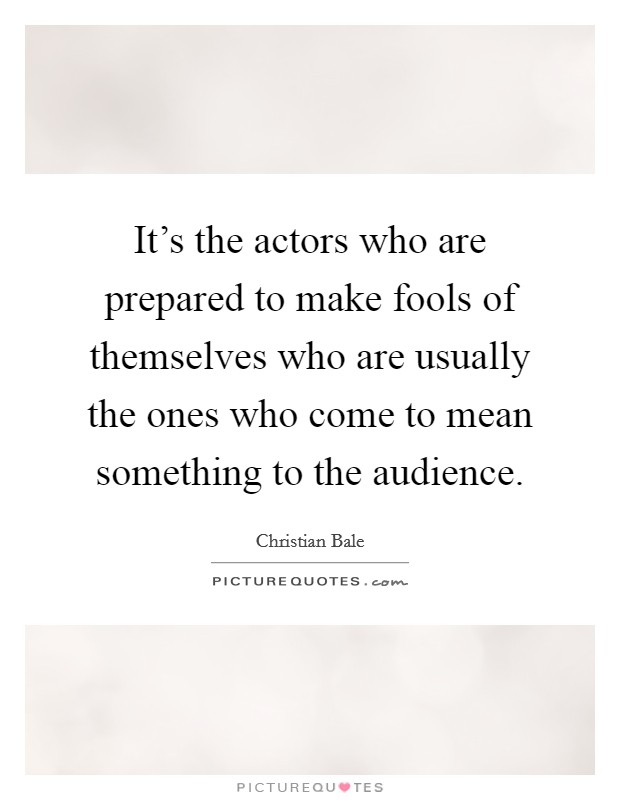 It's the actors who are prepared to make fools of themselves who are usually the ones who come to mean something to the audience. Picture Quote #1