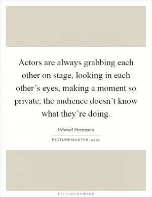 Actors are always grabbing each other on stage, looking in each other’s eyes, making a moment so private, the audience doesn’t know what they’re doing Picture Quote #1