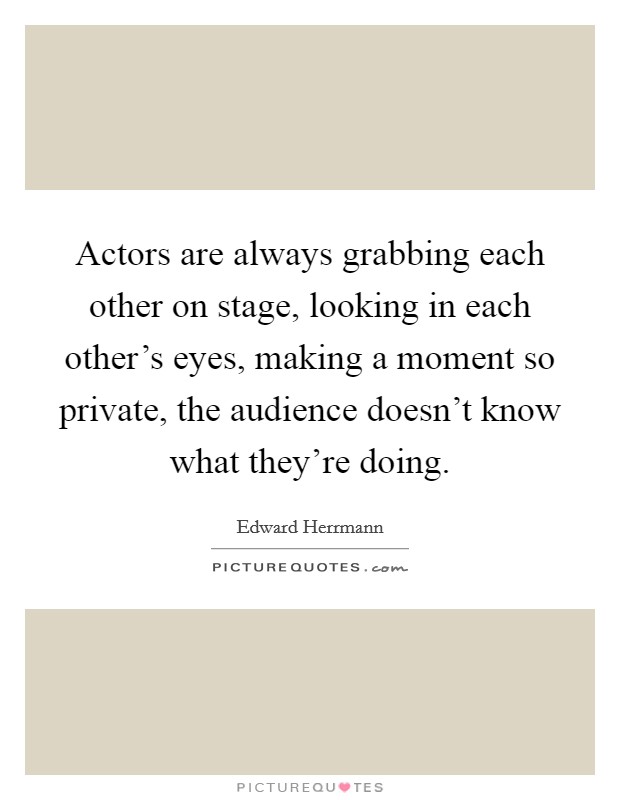 Actors are always grabbing each other on stage, looking in each other's eyes, making a moment so private, the audience doesn't know what they're doing. Picture Quote #1