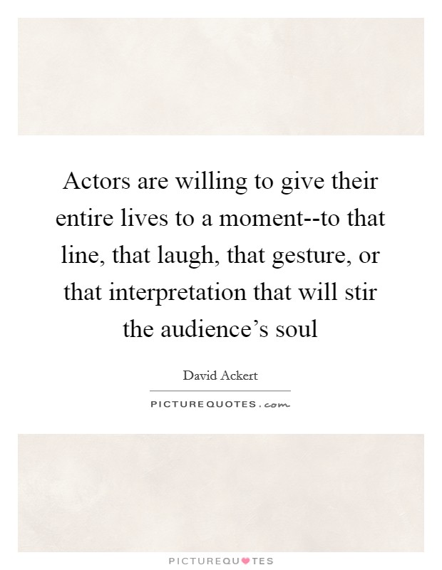 Actors are willing to give their entire lives to a moment--to that line, that laugh, that gesture, or that interpretation that will stir the audience's soul Picture Quote #1