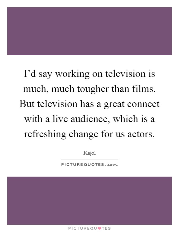 I'd say working on television is much, much tougher than films. But television has a great connect with a live audience, which is a refreshing change for us actors. Picture Quote #1
