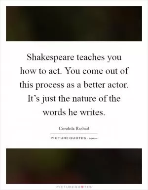 Shakespeare teaches you how to act. You come out of this process as a better actor. It’s just the nature of the words he writes Picture Quote #1