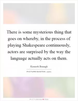 There is some mysterious thing that goes on whereby, in the process of playing Shakespeare continuously, actors are surprised by the way the language actually acts on them Picture Quote #1