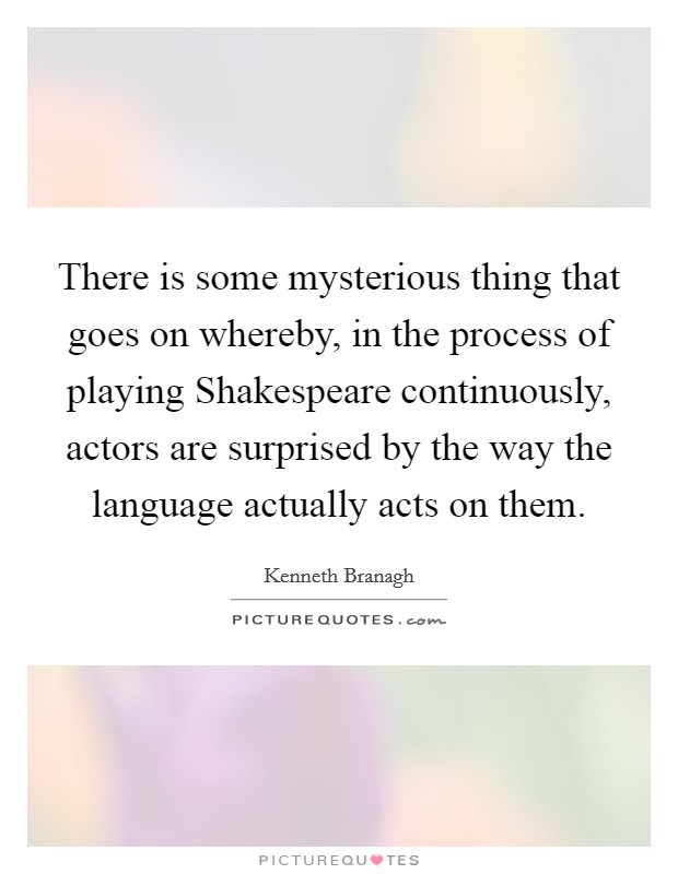 There is some mysterious thing that goes on whereby, in the process of playing Shakespeare continuously, actors are surprised by the way the language actually acts on them. Picture Quote #1