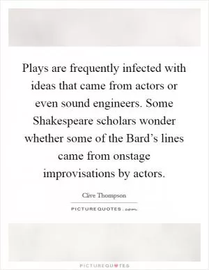 Plays are frequently infected with ideas that came from actors or even sound engineers. Some Shakespeare scholars wonder whether some of the Bard’s lines came from onstage improvisations by actors Picture Quote #1