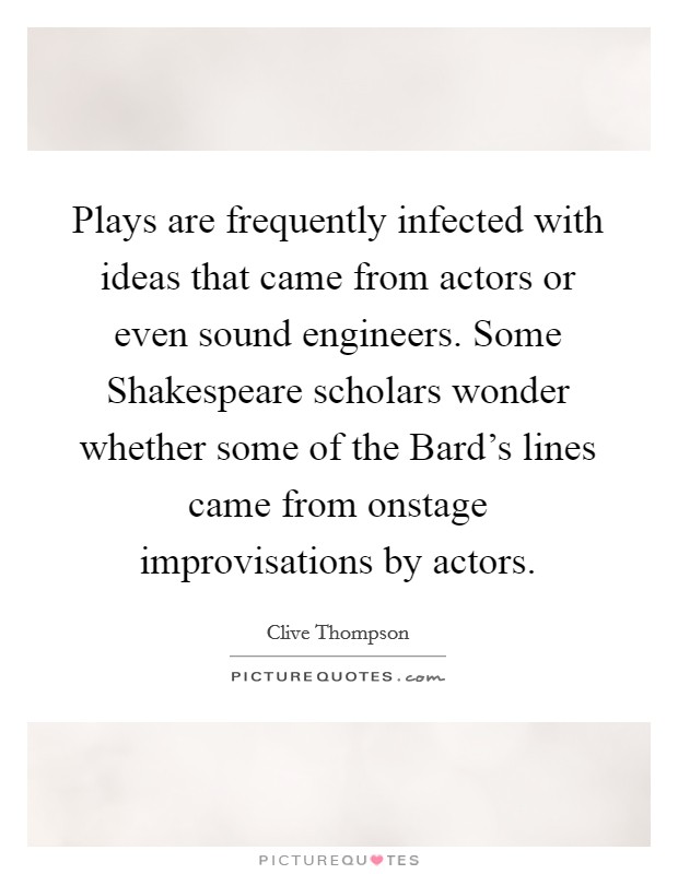 Plays are frequently infected with ideas that came from actors or even sound engineers. Some Shakespeare scholars wonder whether some of the Bard's lines came from onstage improvisations by actors. Picture Quote #1