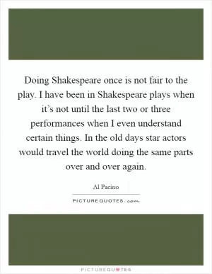 Doing Shakespeare once is not fair to the play. I have been in Shakespeare plays when it’s not until the last two or three performances when I even understand certain things. In the old days star actors would travel the world doing the same parts over and over again Picture Quote #1