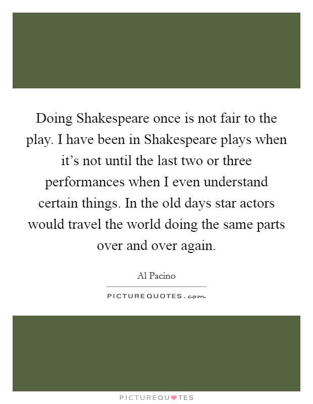 Doing Shakespeare once is not fair to the play. I have been in Shakespeare plays when it's not until the last two or three performances when I even understand certain things. In the old days star actors would travel the world doing the same parts over and over again. Picture Quote #1