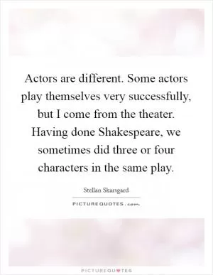 Actors are different. Some actors play themselves very successfully, but I come from the theater. Having done Shakespeare, we sometimes did three or four characters in the same play Picture Quote #1