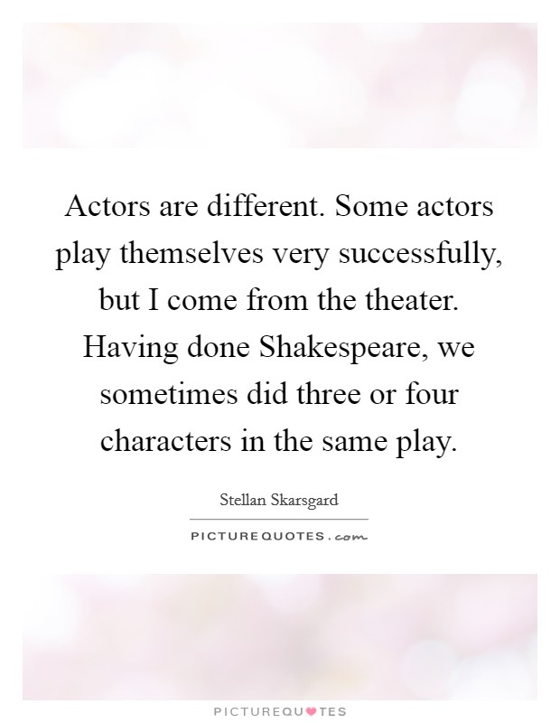 Actors are different. Some actors play themselves very successfully, but I come from the theater. Having done Shakespeare, we sometimes did three or four characters in the same play. Picture Quote #1