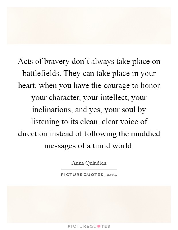 Acts of bravery don't always take place on battlefields. They can take place in your heart, when you have the courage to honor your character, your intellect, your inclinations, and yes, your soul by listening to its clean, clear voice of direction instead of following the muddied messages of a timid world. Picture Quote #1
