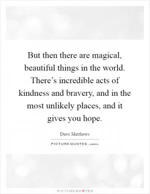 But then there are magical, beautiful things in the world. There’s incredible acts of kindness and bravery, and in the most unlikely places, and it gives you hope Picture Quote #1