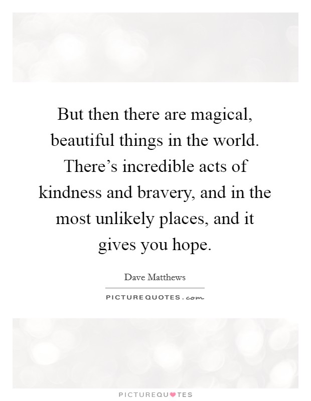 But then there are magical, beautiful things in the world. There's incredible acts of kindness and bravery, and in the most unlikely places, and it gives you hope. Picture Quote #1