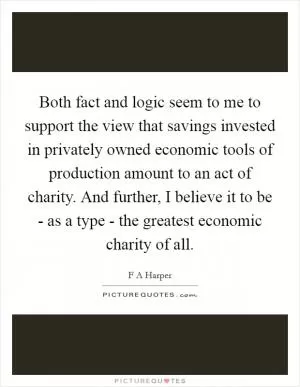 Both fact and logic seem to me to support the view that savings invested in privately owned economic tools of production amount to an act of charity. And further, I believe it to be - as a type - the greatest economic charity of all Picture Quote #1