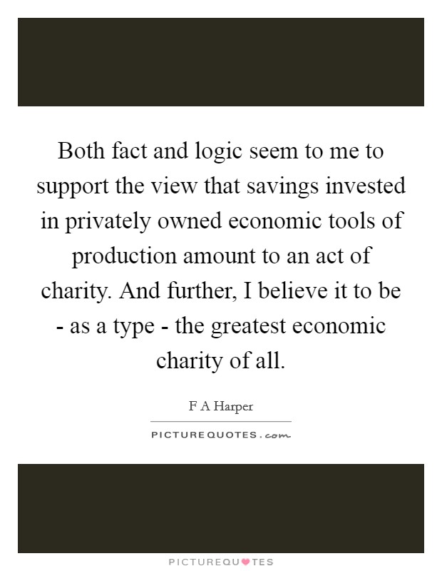 Both fact and logic seem to me to support the view that savings invested in privately owned economic tools of production amount to an act of charity. And further, I believe it to be - as a type - the greatest economic charity of all. Picture Quote #1