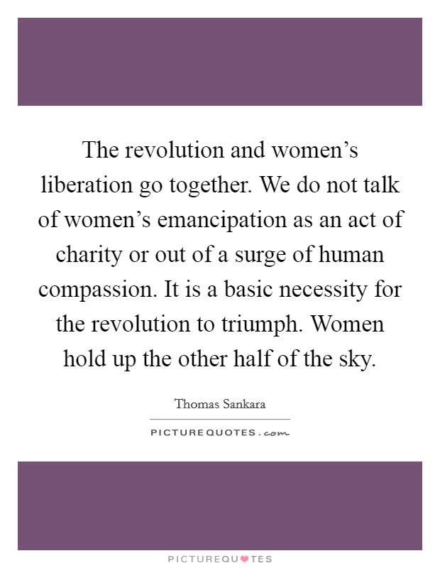 The revolution and women's liberation go together. We do not talk of women's emancipation as an act of charity or out of a surge of human compassion. It is a basic necessity for the revolution to triumph. Women hold up the other half of the sky. Picture Quote #1