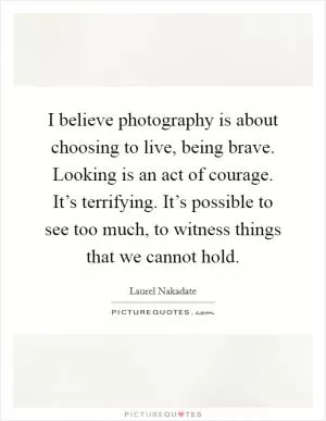 I believe photography is about choosing to live, being brave. Looking is an act of courage. It’s terrifying. It’s possible to see too much, to witness things that we cannot hold Picture Quote #1