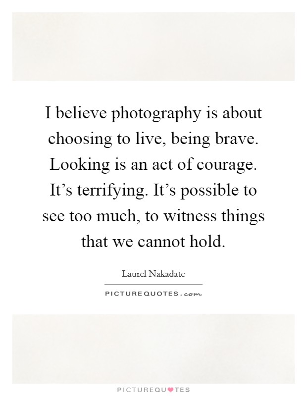 I believe photography is about choosing to live, being brave. Looking is an act of courage. It's terrifying. It's possible to see too much, to witness things that we cannot hold. Picture Quote #1