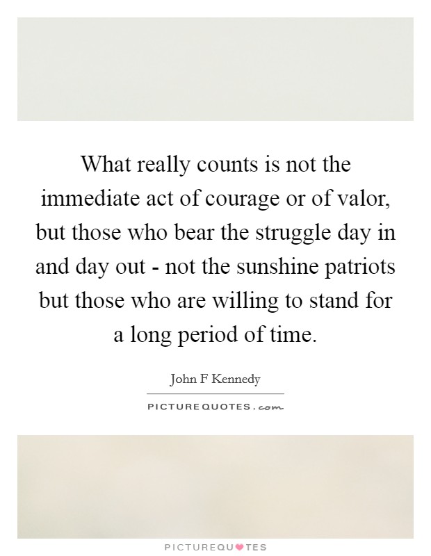 What really counts is not the immediate act of courage or of valor, but those who bear the struggle day in and day out - not the sunshine patriots but those who are willing to stand for a long period of time. Picture Quote #1