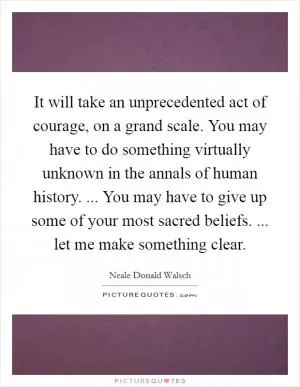 It will take an unprecedented act of courage, on a grand scale. You may have to do something virtually unknown in the annals of human history. ... You may have to give up some of your most sacred beliefs. ... let me make something clear Picture Quote #1