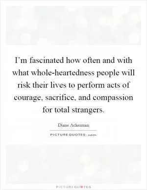 I’m fascinated how often and with what whole-heartedness people will risk their lives to perform acts of courage, sacrifice, and compassion for total strangers Picture Quote #1