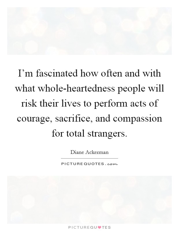 I'm fascinated how often and with what whole-heartedness people will risk their lives to perform acts of courage, sacrifice, and compassion for total strangers. Picture Quote #1