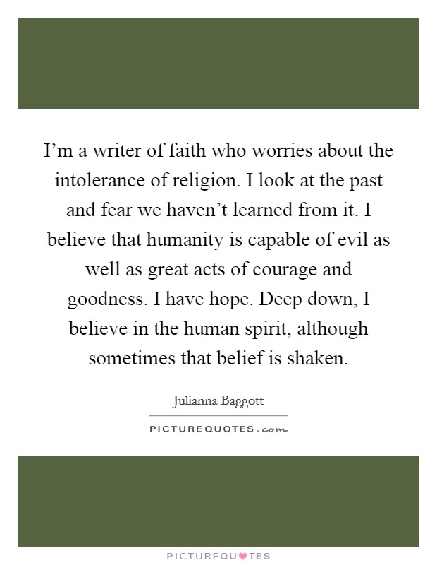 I'm a writer of faith who worries about the intolerance of religion. I look at the past and fear we haven't learned from it. I believe that humanity is capable of evil as well as great acts of courage and goodness. I have hope. Deep down, I believe in the human spirit, although sometimes that belief is shaken. Picture Quote #1