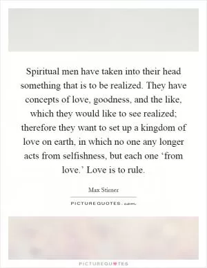Spiritual men have taken into their head something that is to be realized. They have concepts of love, goodness, and the like, which they would like to see realized; therefore they want to set up a kingdom of love on earth, in which no one any longer acts from selfishness, but each one ‘from love.’ Love is to rule Picture Quote #1