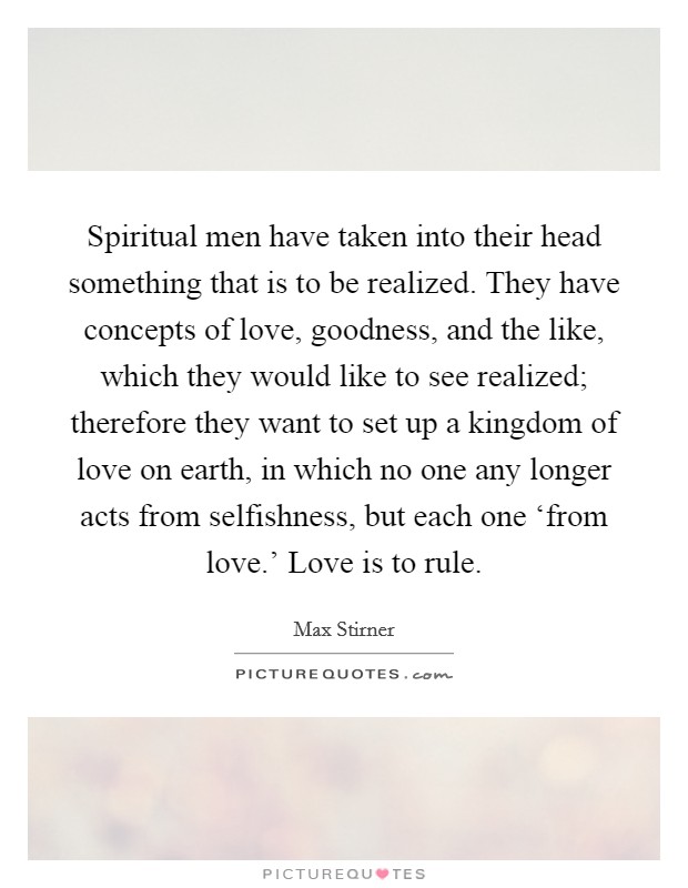 Spiritual men have taken into their head something that is to be realized. They have concepts of love, goodness, and the like, which they would like to see realized; therefore they want to set up a kingdom of love on earth, in which no one any longer acts from selfishness, but each one ‘from love.' Love is to rule. Picture Quote #1