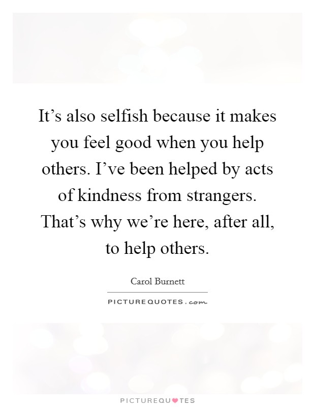 It's also selfish because it makes you feel good when you help others. I've been helped by acts of kindness from strangers. That's why we're here, after all, to help others. Picture Quote #1