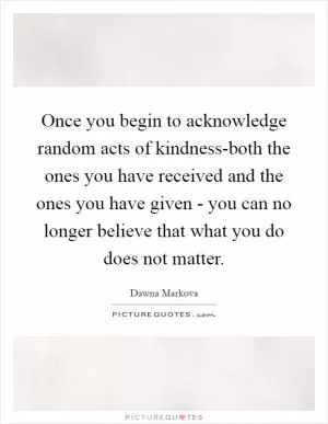 Once you begin to acknowledge random acts of kindness-both the ones you have received and the ones you have given - you can no longer believe that what you do does not matter Picture Quote #1