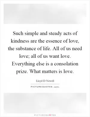 Such simple and steady acts of kindness are the essence of love, the substance of life. All of us need love; all of us want love. Everything else is a consolation prize. What matters is love Picture Quote #1
