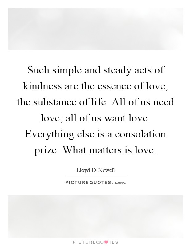 Such simple and steady acts of kindness are the essence of love, the substance of life. All of us need love; all of us want love. Everything else is a consolation prize. What matters is love. Picture Quote #1