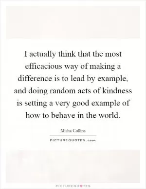 I actually think that the most efficacious way of making a difference is to lead by example, and doing random acts of kindness is setting a very good example of how to behave in the world Picture Quote #1