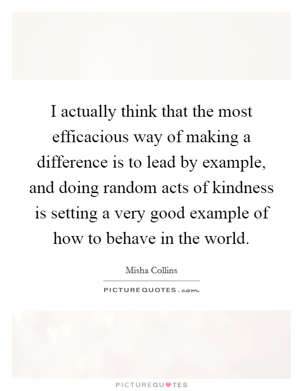 I actually think that the most efficacious way of making a difference is to lead by example, and doing random acts of kindness is setting a very good example of how to behave in the world. Picture Quote #1