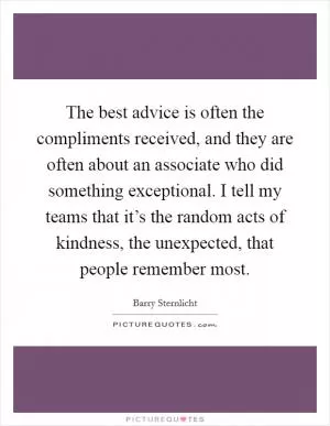 The best advice is often the compliments received, and they are often about an associate who did something exceptional. I tell my teams that it’s the random acts of kindness, the unexpected, that people remember most Picture Quote #1