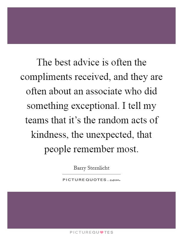 The best advice is often the compliments received, and they are often about an associate who did something exceptional. I tell my teams that it's the random acts of kindness, the unexpected, that people remember most. Picture Quote #1