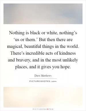Nothing is black or white, nothing’s ‘us or them.’ But then there are magical, beautiful things in the world. There’s incredible acts of kindness and bravery, and in the most unlikely places, and it gives you hope Picture Quote #1