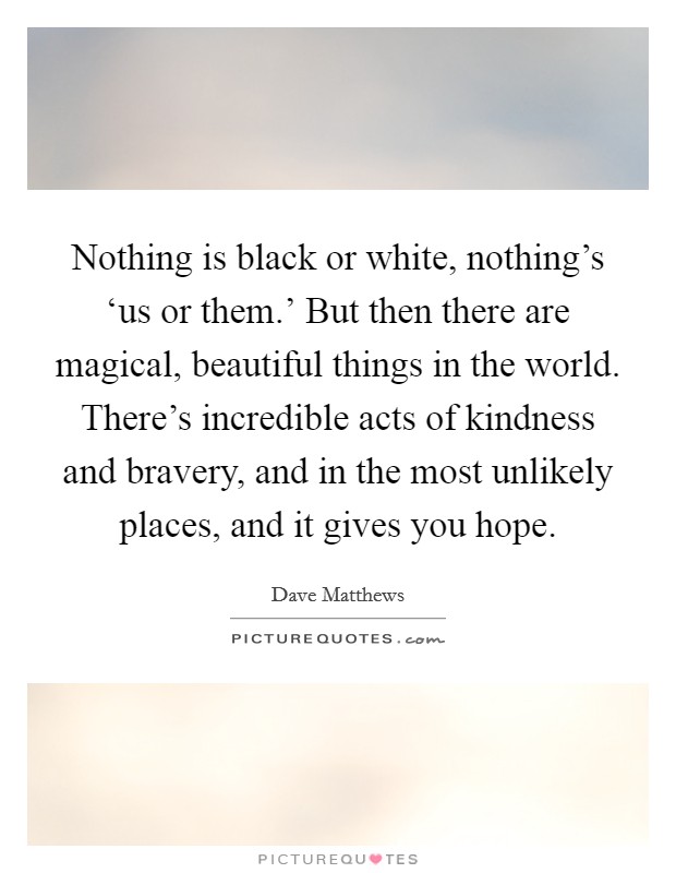 Nothing is black or white, nothing’s ‘us or them.’ But then there are magical, beautiful things in the world. There’s incredible acts of kindness and bravery, and in the most unlikely places, and it gives you hope Picture Quote #1