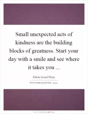 Small unexpected acts of kindness are the building blocks of greatness. Start your day with a smile and see where it takes you  Picture Quote #1