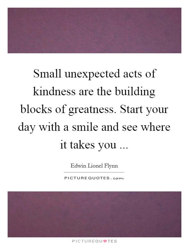 Small unexpected acts of kindness are the building blocks of greatness. Start your day with a smile and see where it takes you ... Picture Quote #1