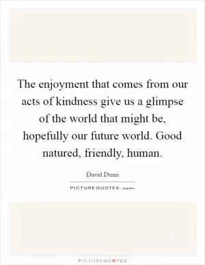 The enjoyment that comes from our acts of kindness give us a glimpse of the world that might be, hopefully our future world. Good natured, friendly, human Picture Quote #1
