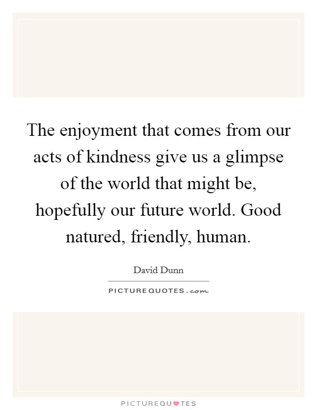 The enjoyment that comes from our acts of kindness give us a glimpse of the world that might be, hopefully our future world. Good natured, friendly, human. Picture Quote #1